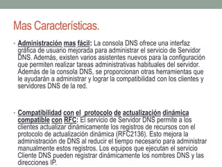 Mas Características.
• Administración mas fácil: La consola DNS ofrece una interfaz
gráfica de usuario mejorada para administrar el servicio de Servidor
DNS. Además, existen varios asistentes nuevos para la configuración
que permiten realizar tareas administrativas habituales del servidor.
Además de la consola DNS, se proporcionan otras herramientas que
le ayudarán a administrar y lograr la compatibilidad con los clientes y
servidores DNS de la red.
• Compatibilidad con el protocolo de actualización dinámica
compatible con RFC: El servicio de Servidor DNS permite a los
clientes actualizar dinámicamente los registros de recursos con el
protocolo de actualización dinámica (RFC2136). Esto mejora la
administración de DNS al reducir el tiempo necesario para administrar
manualmente estos registros. Los equipos que ejecutan el servicio
Cliente DNS pueden registrar dinámicamente los nombres DNS y las
direcciones IP.
 