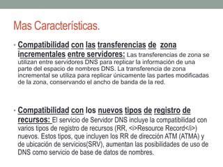 Mas Características.
• Compatibilidad con las transferencias de zona
incrementales entre servidores: Las transferencias de zona se
utilizan entre servidores DNS para replicar la información de una
parte del espacio de nombres DNS. La transferencia de zona
incremental se utiliza para replicar únicamente las partes modificadas
de la zona, conservando el ancho de banda de la red.
• Compatibilidad con los nuevos tipos de registro de
recursos: El servicio de Servidor DNS incluye la compatibilidad con
varios tipos de registro de recursos (RR, <i>Resource Record</i>)
nuevos. Estos tipos, que incluyen los RR de dirección ATM (ATMA) y
de ubicación de servicios(SRV), aumentan las posibilidades de uso de
DNS como servicio de base de datos de nombres.
 