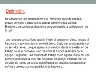 Definición.
Un servidor es una computadora que, formando parte de una red,
provee servicios a otras computadoras denominadas clientes.
El número de servidores determina en gran medida la configuración de
la red.
Los recursos compartidos pueden incluir el espacio en disco, acceso al
hardware, y servicios de correo electrónico. Cualquier equipo puede ser
un servidor de red. Lo que separa a un servidor desde una estación de
trabajo no es el hardware, sino más bien la función realizada por el
equipo. En general, una estación de trabajo es un equipo usado por una
persona para llevar a cabo sus funciones de trabajo, mientras que un
servidor de red es un equipo que ofrece a los usuarios con acceso al
software de recursos compartidos o de hardware.
 