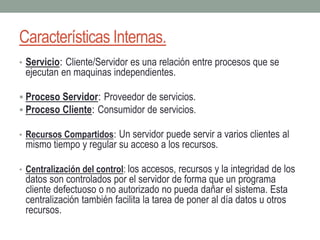 Características Internas.
• Servicio: Cliente/Servidor es una relación entre procesos que se
ejecutan en maquinas independientes.
 Proceso Servidor: Proveedor de servicios.
 Proceso Cliente: Consumidor de servicios.
• Recursos Compartidos: Un servidor puede servir a varios clientes al
mismo tiempo y regular su acceso a los recursos.
• Centralización del control: los accesos, recursos y la integridad de los
datos son controlados por el servidor de forma que un programa
cliente defectuoso o no autorizado no pueda dañar el sistema. Esta
centralización también facilita la tarea de poner al día datos u otros
recursos.
 