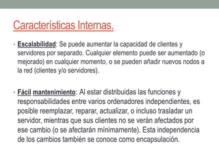 Características Internas.
• Escalabilidad: Se puede aumentar la capacidad de clientes y
servidores por separado. Cualquier elemento puede ser aumentado (o
mejorado) en cualquier momento, o se pueden añadir nuevos nodos a
la red (clientes y/o servidores).
• Fácil mantenimiento: Al estar distribuidas las funciones y
responsabilidades entre varios ordenadores independientes, es
posible reemplazar, reparar, actualizar, o incluso trasladar un
servidor, mientras que sus clientes no se verán afectados por
ese cambio (o se afectarán mínimamente). Esta independencia
de los cambios también se conoce como encapsulación.
 