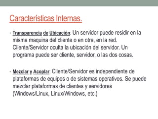 Características Internas.
• Transparencia de Ubicación: Un servidor puede residir en la
misma maquina del cliente o en otra, en la red.
Cliente/Servidor oculta la ubicación del servidor. Un
programa puede ser cliente, servidor, o las dos cosas.
• Mezclar y Acoplar: Cliente/Servidor es independiente de
plataformas de equipos o de sistemas operativos. Se puede
mezclar plataformas de clientes y servidores
(Windows/Linux, Linux/Windows, etc.)
 