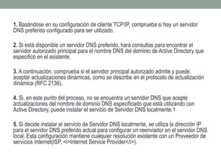 1. Basándose en su configuración de cliente TCP/IP, comprueba si hay un servidor
DNS preferido configurado para ser utilizado.
2. Si está disponible un servidor DNS preferido, hará consultas para encontrar el
servidor autorizado principal para el nombre DNS del dominio de Active Directory que
especificó en el asistente.
3. A continuación, comprueba si el servidor principal autorizado admite y puede
aceptar actualizaciones dinámicas, como se describe en el protocolo de actualización
dinámica (RFC 2136).
4. Si, en este punto del proceso, no se encuentra un servidor DNS que acepte
actualizaciones del nombre de dominio DNS especificado que está utilizando con
Active Directory, puede instalar el servicio de Servidor DNS localmente.1
5. Si decide instalar el servicio de Servidor DNS localmente, se utiliza la dirección IP
para el servidor DNS preferido actual para configurar un reenviador en el servidor DNS
local. Esta configuración mantiene cualquier resolución existente con un Proveedor de
servicios Internet(ISP, <i>Internet Service Provider</i>).
 