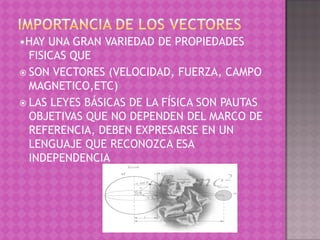 •HAY UNA GRAN VARIEDAD DE PROPIEDADES
  FISICAS QUE
 SON VECTORES (VELOCIDAD, FUERZA, CAMPO
  MAGNETICO,ETC)
 LAS LEYES BÁSICAS DE LA FÍSICA SON PAUTAS
  OBJETIVAS QUE NO DEPENDEN DEL MARCO DE
  REFERENCIA, DEBEN EXPRESARSE EN UN
  LENGUAJE QUE RECONOZCA ESA
  INDEPENDENCIA
 