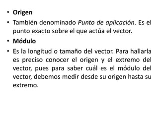 • Origen
• También denominado Punto de aplicación. Es el
  punto exacto sobre el que actúa el vector.
• Módulo
• Es la longitud o tamaño del vector. Para hallarla
  es preciso conocer el origen y el extremo del
  vector, pues para saber cuál es el módulo del
  vector, debemos medir desde su origen hasta su
  extremo.
 