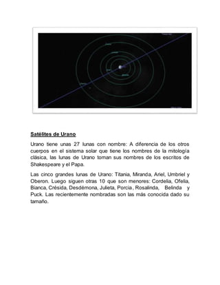 Satélites de Urano
Urano tiene unas 27 lunas con nombre: A diferencia de los otros
cuerpos en el sistema solar que tiene los nombres de la mitología
clásica, las lunas de Urano toman sus nombres de los escritos de
Shakespeare y el Papa.
Las cinco grandes lunas de Urano: Titania, Miranda, Ariel, Umbriel y
Oberon. Luego siguen otras 10 que son menores: Cordelia, Ofelia,
Bianca, Crésida, Desdémona, Julieta, Porcia, Rosalinda, Belinda y
Puck. Las recientemente nombradas son las más conocida dado su
tamaño.
 