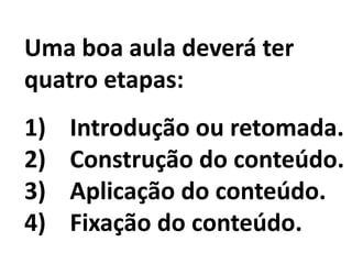 Uma boa aula deverá ter
quatro etapas:
1) Introdução ou retomada.
2) Construção do conteúdo.
3) Aplicação do conteúdo.
4) Fixação do conteúdo.
 