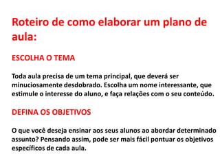 Roteiro de como elaborar um plano de
aula:
ESCOLHA O TEMA
Toda aula precisa de um tema principal, que deverá ser
minuciosamente desdobrado. Escolha um nome interessante, que
estimule o interesse do aluno, e faça relações com o seu conteúdo.
DEFINA OS OBJETIVOS
O que você deseja ensinar aos seus alunos ao abordar determinado
assunto? Pensando assim, pode ser mais fácil pontuar os objetivos
específicos de cada aula.
 