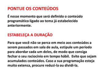 PONTUE OS CONTEÚDOS
É nesse momento que será definido o conteúdo
programático ligado ao tema já estabelecido
anteriormente.
ESTABELEÇA A DURAÇÃO
Para que você não se perca em meio aos conteúdos a
serem passados em sala de aula, estipule um período
para abordar cada um deles, de modo que consiga
fechar o seu raciocínio em tempo hábil. Evite que sejam
acumulados conteúdos. Caso a sua programação esteja
muito extensa, procure reduzi-la ou dividi-la.
 
