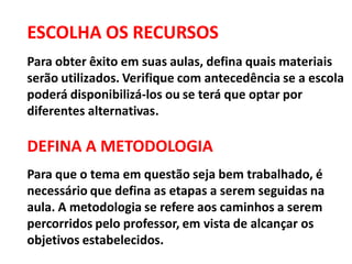 ESCOLHA OS RECURSOS
Para obter êxito em suas aulas, defina quais materiais
serão utilizados. Verifique com antecedência se a escola
poderá disponibilizá-los ou se terá que optar por
diferentes alternativas.
DEFINA A METODOLOGIA
Para que o tema em questão seja bem trabalhado, é
necessário que defina as etapas a serem seguidas na
aula. A metodologia se refere aos caminhos a serem
percorridos pelo professor, em vista de alcançar os
objetivos estabelecidos.
 