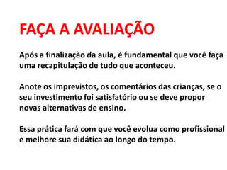 FAÇA A AVALIAÇÃO
Após a finalização da aula, é fundamental que você faça
uma recapitulação de tudo que aconteceu.
Anote os imprevistos, os comentários das crianças, se o
seu investimento foi satisfatório ou se deve propor
novas alternativas de ensino.
Essa prática fará com que você evolua como profissional
e melhore sua didática ao longo do tempo.
 