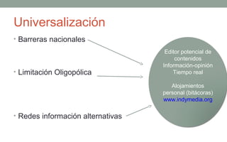 Universalización
• Barreras nacionales
                                    Editor potencial de
                                        contenidos
                                   Información-opinión
• Limitación Oligopólica               Tiempo real

                                      Alojamientos
                                   personal (bitácoras)
                                   www.indymedia.org

• Redes información alternativas
 