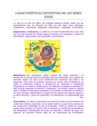 CARACTERÍSTÍCAS DÍSTÍNTÍVAS DE LOS SERES
VÍVOS
La vida no es fácil de definir, los biólogos prefieren señalar cuáles son las
características que se observan en todo ser vivo tales como: estructura,
metabolismo, crecimiento, adaptación reproducción, irritabilidad, homeostasis.
Organización o Estructura.- La célula es la unidad fundamental de la vida, todo
ser vivo está formado por células, algunos individuos son unicelulares, y otros son
pluricelulares. Éstas pueden ser eucariontes o procariontes.
Metabolismo.- Los organismos captan energía del medio ambiente y la
transforman, lo que les permite desarrollar todas sus actividades. Para realizar sus
funciones vitales, los seres vivos transforman las sustancias que entran a su
organismo, Esta serie de procesos químicos se conoce como metabolismo, se
divide en anabolismo (síntesis o construcción de materiales) y catabolismo
(degradación de materia, transformación de moléculas complejas en sencillas) En
este proceso participan la nutrición y respiración. Las plantas captan la energía
solar y realizan la fotosíntesis (autótrofas), los animales se alimentan de plantas o
de otros animales (heterótrofos), la mayoría de los organismos respiran oxígeno y
se llama aerobios, y otros son anaerobios. El metabolismo es indispensable para
la vida.
Homeostasis.- se aplica la capacidad que tienen los seres vivos de mantener sus
condiciones internas constantes y en un estado óptimo, a pesar de los cambios en
las condiciones ambientales en que se encuentren. Todas las células de nuestro
cuerpo están bañadas por líquido, este se mantiene en condiciones constantes de
pH, temperatura, concentración de iones, de nutrientes y volumen de agua. Los
sistemas de excreción forman parte de los mecanismos de homeostasis.
 