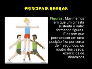 PRINCIPAIS REGRASFiguras: Movimentos em que um ginasta sustenta o outro formando figuras. Eles tem que permanecer em uma posição fixa por cerca de 4 segundos, ou noutro dos casos, exercícios de dinâmicos 