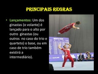 PRINCIPAIS REGRASLançamentos: Um dos ginastas (o volante) é lançado para o alto por outro  ginastas (ou outros  no caso do trio e quarteto) o base, ou em caso de trio também existirá a intermediário). 