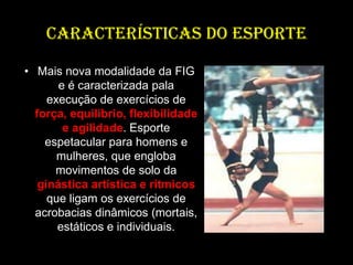 CARACTERÍSTICAS DO ESPORTEMais nova modalidade da FIG e é caracterizada pala execução de exercícios de força, equilíbrio, flexibilidade e agilidade. Esporte espetacular para homens e mulheres, que engloba movimentos de solo da ginástica artística e rítmicos que ligam os exercícios de acrobacias dinâmicos (mortais, estáticos e individuais. 
