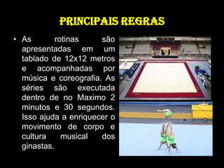 PRINCIPAIS REGRASAs rotinas são apresentadas em um tablado de 12x12 metros e acompanhadas por música e coreografia. As séries são executada dentro de no Maximo 2 minutos e 30 segundos. Isso ajuda a enriquecer o movimento de corpo e cultura musical dos ginastas. 