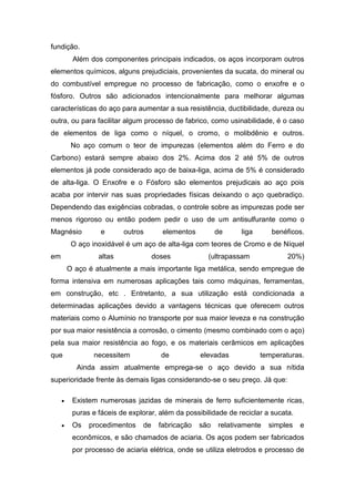 fundição.
Além dos componentes principais indicados, os aços incorporam outros
elementos químicos, alguns prejudiciais, provenientes da sucata, do mineral ou
do combustível empregue no processo de fabricação, como o enxofre e o
fósforo. Outros são adicionados intencionalmente para melhorar algumas
características do aço para aumentar a sua resistência, ductibilidade, dureza ou
outra, ou para facilitar algum processo de fabrico, como usinabilidade, é o caso
de elementos de liga como o níquel, o cromo, o molibdênio e outros.
No aço comum o teor de impurezas (elementos além do Ferro e do
Carbono) estará sempre abaixo dos 2%. Acima dos 2 até 5% de outros
elementos já pode considerado aço de baixa-liga, acima de 5% é considerado
de alta-liga. O Enxofre e o Fósforo são elementos prejudicais ao aço pois
acaba por intervir nas suas propriedades físicas deixando o aço quebradiço.
Dependendo das exigências cobradas, o controle sobre as impurezas pode ser
menos rigoroso ou então podem pedir o uso de um antisulfurante como o
Magnésio e outros elementos de liga benéficos.
O aço inoxidável é um aço de alta-liga com teores de Cromo e de Níquel
em altas doses (ultrapassam 20%)
O aço é atualmente a mais importante liga metálica, sendo empregue de
forma intensiva em numerosas aplicações tais como máquinas, ferramentas,
em construção, etc . Entretanto, a sua utilização está condicionada a
determinadas aplicações devido a vantagens técnicas que oferecem outros
materiais como o Alumínio no transporte por sua maior leveza e na construção
por sua maior resistência a corrosão, o cimento (mesmo combinado com o aço)
pela sua maior resistência ao fogo, e os materiais cerâmicos em aplicações
que necessitem de elevadas temperaturas.
Ainda assim atualmente emprega-se o aço devido a sua nítida
superioridade frente às demais ligas considerando-se o seu preço. Já que:
 Existem numerosas jazidas de minerais de ferro suficientemente ricas,
puras e fáceis de explorar, além da possibilidade de reciclar a sucata.
 Os procedimentos de fabricação são relativamente simples e
econômicos, e são chamados de aciaria. Os aços podem ser fabricados
por processo de aciaria elétrica, onde se utiliza eletrodos e processo de
 