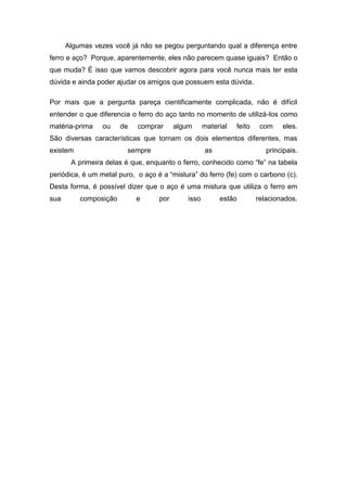 Algumas vezes você já não se pegou perguntando qual a diferença entre
ferro e aço? Porque, aparentemente, eles não parecem quase iguais? Então o
que muda? É isso que vamos descobrir agora para você nunca mais ter esta
dúvida e ainda poder ajudar os amigos que possuem esta dúvida.
Por mais que a pergunta pareça cientificamente complicada, não é difícil
entender o que diferencia o ferro do aço tanto no momento de utilizá-los como
matéria-prima ou de comprar algum material feito com eles.
São diversas características que tornam os dois elementos diferentes, mas
existem sempre as principais.
A primeira delas é que, enquanto o ferro, conhecido como “fe” na tabela
periódica, é um metal puro, o aço é a “mistura” do ferro (fe) com o carbono (c).
Desta forma, é possível dizer que o aço é uma mistura que utiliza o ferro em
sua composição e por isso estão relacionados.
 