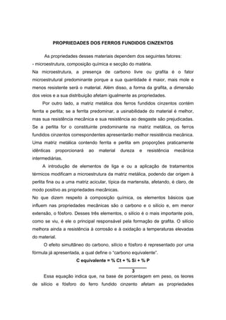 PROPRIEDADES DOS FERROS FUNDIDOS CINZENTOS
As propriedades desses materiais dependem dos seguintes fatores:
- microestrutura, composição química e secção do matéria.
Na microestrutura, a presença de carbono livre ou grafita é o fator
microestrutural predominante porque a sua quantidade é maior, mais mole e
menos resistente será o material. Além disso, a forma da grafita, a dimensão
dos veios e a sua distribuição afetam igualmente as propriedades.
Por outro lado, a matriz metálica dos ferros fundidos cinzentos contém
ferrita e perlita; se a ferrita predominar, a usinabilidade do material é melhor,
mas sua resistência mecânica e sua resistência ao desgaste são prejudicadas.
Se a perlita for o constituinte predominante na matriz metálica, os ferros
fundidos cinzentos correspondentes apresentarão melhor resistência mecânica.
Uma matriz metálica contendo ferrita e perlita em proporções praticamente
idênticas proporcionará ao material dureza e resistência mecânica
intermediárias.
A introdução de elementos de liga e ou a aplicação de tratamentos
térmicos modificam a microestrutura da matriz metálica, podendo dar origem à
perlita fina ou a uma matriz acicular, típica da martensita, afetando, é claro, de
modo positivo as propriedades mecânicas.
No que dizem respeito à composição química, os elementos básicos que
influem nas propriedades mecânicas são o carbono e o silício e, em menor
extensão, o fósforo. Desses três elementos, o silício é o mais importante pois,
como se viu, é ele o principal responsável pela formação de grafita. O silício
melhora ainda a resistência à corrosão e à oxidação a temperaturas elevadas
do material.
O efeito simultâneo do carbono, silício e fósforo é representado por uma
fórmula já apresentada, a qual define o “carbono equivalente”.
C equivalente = % Ct + % Si + % P
___________
3
Essa equação indica que, na base de porcentagem em peso, os teores
de silício e fósforo do ferro fundido cinzento afetam as propriedades
 