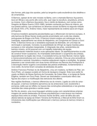das formas, pelo jogo dos opostos, pela luz tangente e pela exuberância dos detalhes e
de ornamentos.
O Barroco, apesar de ter sido iniciado na Bahia, com o chamado Barroco Açucareiro,
teve em Minas o seu ponto alto como arte, quer seja na escultura, arquitetura, pintura
ou música. Com o Barroco Açucareiro, fica o mérito da literatura, com nomes como
Gregório de Matos Guerra (1633-1696), também conhecido por Boca do Inferno, por
sua poesia satírica, que condenava os alicerces sociais da Bahia na segunda metade
do século XVII, e Pe. Antônio Vieira, maior representante da oratória sacra em língua
portuguesa.
O barroco brasileiro apresenta peculiaridades que o diferenciam do barroco europeu. A
arte barroca de Minas Gerais revela grande proximidade com a arte das cidades
portuguesas de Braga e do Porto. O barroco mineiro acabou por sobrepujar ao da
metrópole, especialmente nas obras de Aleijadinho, em Congonhas do Campo e Ouro
Preto. O Barroco tornou-se a verdadeira expressão de liberdade, em uma fase de
dominação e opressão. Consistiu na possibilidade de infringir as regras trazidas pelos
europeus e criar soluções inesperadas. A integração das artes, característica do
barroco mineiro, só foi possível com um trabalho sistemático de equipe,
experimentando materiais locais e suas aplicações ideais. Os aperfeiçoamentos na arte
de construir foram sucessivos. As irmandades estimulavam o surgimento dos artistas,
especialmente na região das minas. A sociedade tornou-se mais flexível, menos rígida
e menos preconceituosa com os artistas mulatos e caboclos. Criou-se uma consciência
profissional e nacional. Arquitetos e mestres estipulavam regras e condições. As igrejas
passaram a ser construídas com duas torres cilíndricas nos flancos dos frontispícios e
a decoração interior sugeria a sinuosidade das pedras entalhadas, fundamentando o
novo estilo. As torres foram coroadas de abóbadas de pedra.
Antônio Francisco Pombal, tio de Aleijadinho, criou em madeira, na Matriz do Pilar, em
Ouro Preto, um espaço ovulado em forma de decágono irregular. Este novo estilo foi
usado na Matriz de Nossa Senhora da Conceição, de Catas Altas, e na Igreja de Santa
Efigênia, também em Ouro Preto. Devem ser assinalados o acentuado relevo das
figuras dos anjos e a modificação das estruturas dos altares.
Nas regiões litorâneas, o barroco diferenciou-se do mineiro. Ligado ao ciclo da cana-
de-açúcar, o barroco nordestino aproximou-se da aristocracia rural, exuberante e
pomposa, estilo que se refletiu na riqueza das construções eclesiásticas e nas grandes
varandas das casas-grandes e santas casas.
No Rio de Janeiro, uma nova linguagem artística surgiu com características próprias:
imagens de santos destacados da formas arquitetônicas e mais leveza nos maiores
espaços lisos entre os ornatos. Francisco Xavier de Brito, autor da talha dos seis
altares laterais da Igreja da Ordem Terceira da Penitência, e Manuel de Brito foram os
introdutores das modificações que diferenciam o barroco carioca do barroco mineiro e
nordestino.
 