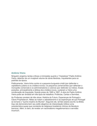 Antônio Vieira
Ninguém angariou tantas críticas e inimizades quanto o "impiedoso" Padre Antônio
Vieira, detentor de um invejável volume de obras literárias, inquietantes para os
padrões da época.
Politicamente, Vieira tinha contra si a pequena burguesia cristã (por defender o
capitalismo judaico e os cristãos-novos); os pequenos comerciantes (por defender o
monopólio comercial) e os administradores e colonos (por defender os índios). Essas
posições, principalmente a defesa dos cristãos-novos, custaram a Vieira uma
condenação da Inquisição, ficando preso de 1665 a 1667. A obra do Padre Antônio
Vieira pode ser dividida em três tipos de trabalhos: Profecias, Cartas e Sermões.
As Profecias constam de três obras: História do Futuro, Esperanças de Portugal e
Clavis Prophetarum. Nelas se notam o sebastianismo e as esperanças de que Portugal
se tornaria o "quinto império do Mundo". Segundo ele, tal fato estaria escrito na Bíblia.
Aqui ele demonstra bem seu estilo alegórico de interpretação bíblica (uma
característica quase que constante de religiosos brasileiros íntimos da literatura
barroca). Além, é claro, de revelar um nacionalismo megalomaníaco e servidão
incomum.
 