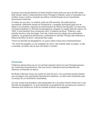 O grosso da produção literária do Padre Antônio Vieira está nas cerca de 500 cartas.
Elas versam sobre o relacionamento entre Portugal e Holanda, sobre a Inquisição e os
cristãos novos e sobre a situação da colônia, transformando-se em importantes
documentos históricos.
O melhor de sua obra, no entanto, está nos 200 sermões. De estilo barroco
conceptista, totalmente oposto ao Gongorismo, o pregador português joga com as
idéias e os conceitos, segundo os ensinamentos de retórica dos jesuítas. Um dos seus
principais trabalhos é o Sermão da Sexagésima, pregado na capela Real de Lisboa, em
1655. A obra também ficou conhecida como "A palavra de Deus". Polêmico, este
sermão resume a arte de pregar. Com ele, Vieira procurou atingir seus adversários
católicos, os gongóricos dominicanos, analisando no sermão "Porque não frutificava a
Palavra de Deus na terra", atribuindo-lhes culpa.
Trecho do Sermão da Sexagésima, no qual o padre critica seus contemporâneos:
“Ter nome de pregador, ou ser pregador de nome, não importa nada; as ações, a vida,
o exemplo, as obras, são as que convertem o mundo.”




Conclusão
O Barroco desenvolveu-se em um período especial, época em que Portugal passava
por momentos de pessimismo, fato que tornou a literatura barroca diferente dos
clássicos conhecidos na época.

No Brasil o Barroco iniciou-se a partir do ciclo do ouro, e foi a primeira escola artística
que conseguiu criar expressões tipicamente brasileiras, um fato muito importante para
o começo de um sentimento nacionalista.

Um dos nomes luso-brasileiro mais destacados foi o do padre Antonio Vieira com o seu
Sermão da Sexagésima, no qual repreende os pregadores de sua época por usarem o
interesse dos homens ao invés da vontade de Deus nas pregações.
 
