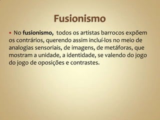  No fusionismo, todos os artistas barrocos expõem
os contrários, querendo assim incluí-los no meio de
analogias sensoriais, de imagens, de metáforas, que
mostram a unidade, a identidade, se valendo do jogo
do jogo de oposições e contrastes.
 