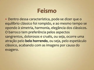  Dentro dessa característica, pode-se dizer que o
equilíbrio clássico foi rompido, e ao mesmo tempo se
opondo à simetria, harmonia, elegância dos clássicos.
O barroco tem preferência pelos aspectos
sangrentos, dolorosos e cruéis, ou seja, ocorre uma
atração pelo belo horrendo, ou seja, pelo espetáculo
clássico, acabando com as imagens por causa do
exagero.
 