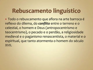  Todo o rebuscamento que aflora na arte barroca é
reflexo do dilema, do conflito entre o terreno e o
celestial, o homem e Deus (antropocentrismo e
teocentrismo), o pecado e o perdão, a religiosidade
medieval e o paganismo renascentista, o material e o
espiritual, que tanto atormenta o homem do século
XVII.
 