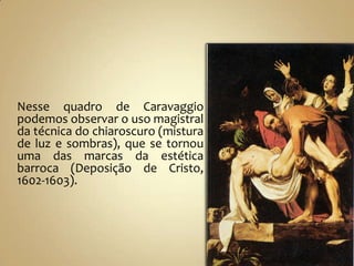 Nesse quadro de Caravaggio
podemos observar o uso magistral
da técnica do chiaroscuro (mistura
de luz e sombras), que se tornou
uma das marcas da estética
barroca (Deposição de Cristo,
1602-1603).
 