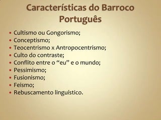    Cultismo ou Gongorismo;
   Conceptismo;
   Teocentrismo x Antropocentrismo;
   Culto do contraste;
   Conflito entre o “eu” e o mundo;
   Pessimismo;
   Fusionismo;
   Feismo;
   Rebuscamento linguístico.
 