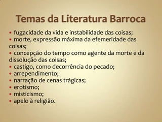  fugacidade da vida e instabilidade das coisas;
 morte, expressão máxima da efemeridade das
coisas;
 concepção do tempo como agente da morte e da
dissolução das coisas;
 castigo, como decorrência do pecado;
 arrependimento;
 narração de cenas trágicas;
 erotismo;
 misticismo;
 apelo à religião.
 