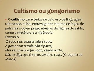  O cultismo caracteriza-se pelo uso de linguagem
rebuscada, culta, extravagante, repleta de jogos de
palavras e do emprego abusivo de figuras de estilo,
como a metáfora e a hipérbole.
Exemplo:
 O todo sem a parte não é todo;
A parte sem o todo não é parte;
Mas se a parte o faz todo, sendo parte,
Não se diga que é parte, sendo o todo. (Gregório de
Matos)
 