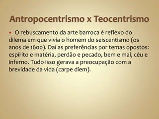   O rebuscamento da arte barroca é reflexo do
dilema em que vivia o homem do seiscentismo (os
anos de 1600). Daí as preferências por temas opostos:
espírito e matéria, perdão e pecado, bem e mal, céu e
inferno. Tudo isso gerava a preocupação com a
brevidade da vida (carpe diem).
 