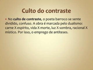  No culto de contraste, o poeta barroco se sente
dividido, confuso. A obra é marcada pelo dualismo:
carne X espírito, vida X morte, luz X sombra, racional X
místico. Por isso, o emprego de antíteses.
 
