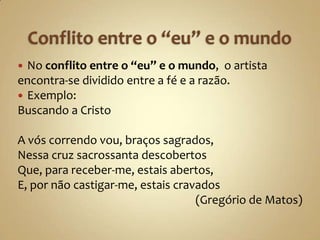  No conflito entre o “eu” e o mundo, o artista
encontra-se dividido entre a fé e a razão.
 Exemplo:
Buscando a Cristo

A vós correndo vou, braços sagrados,
Nessa cruz sacrossanta descobertos
Que, para receber-me, estais abertos,
E, por não castigar-me, estais cravados
                                   (Gregório de Matos)
 