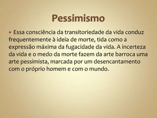  Essa consciência da transitoriedade da vida conduz
frequentemente à ideia de morte, tida como a
expressão máxima da fugacidade da vida. A incerteza
da vida e o medo da morte fazem da arte barroca uma
arte pessimista, marcada por um desencantamento
com o próprio homem e com o mundo.
 