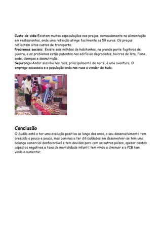 Custo de vida:Existem muitas especulações nos preços, nomeadamente na alimentação
em restaurantes, onde uma refeição atinge facilmente os 50 euros. Os preços
reflectem altos custos de transporte.
Problemas sociais: Existe seis milhões de habitantes, na grande parte fugitivos de
guerra, e os problemas estão patentes nos edifícios degradados, bairros de lata, Fome,
sede, doenças e desnutrição.
Segurança:Andar sozinho nas ruas, principalmente de noite, é uma aventura. O
emprego escasseia e a população anda nas ruas a vender de tudo.




Conclusão
O Sudão está a ter uma evolução positiva ao longo dos anos, o seu desenvolvimento tem
crescido a pouco e pouco, mas cominua a ter dificuldades em desenvolver-se tem uma
balança comercial desfavorável e tem devidas para com os outros países, apesar destes
aspectos negativos a taxa de mortalidade infantil tem vindo a diminuir e o PIB tem
vindo a aumentar.
 