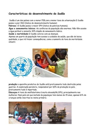 Características do desenvolvimento do Sudão

 Sudão é um dos países com o menor PIB,com a menor taxa de urbanização.O Sudão
possui o pior IDH (índice de desenvolvimento humano)
Pobreza: O Sudão possui o maior IPH (índice de pobreza humana).
Água e saneamentos básicos: As carências da população são enormes. Não têm acesso
a água potável e somente 30% dispõe de saneamento básico.
Saúde e mortalidade:O Sudão convive com as doenças.
Apenas um quarto da população tem acesso a cuidados de saúde, que são de baixa
qualidade, o que irá trazer consequências, como o aumento da taxa de mortalidade
infantil.




produção:o aparelho produtivo do Sudão está praticamente todo destruído pelas
guerras. A exploração peroleira, responsável por 60% da produção no país,
praticamente tudo é importado.
Educaçao:A taxa de analfabetismo é muito elevada(46,10%), principalmente nas
mulheres. Num país em que metade da populaçao tem menos de 15 anos, apenas 61% da
crianças estão inscritas no insino primário.
 
