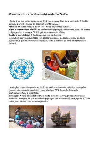 Características do desenvolvimento do Sudão

 Sudão é um dos países com o menor PIB, com a menor taxa de urbanização. O Sudão
possui o pior IDH (índice de desenvolvimento humano)
Pobreza: O Sudão possui o maior IPH (índice de pobreza humana).
Água e saneamentos básicos: As carências da população são enormes. Não têm acesso
a água potável e somente 30% dispõe de saneamento básico.
Saúde e mortalidade: O Sudão convive com as doenças.
Apenas um quarto da população tem acesso a cuidados de saúde, que são de baixa
qualidade, o que irá trazer consequências, como o aumento da taxa de mortalidade
infantil.




 produção: o aparelho produtivo do Sudão está praticamente todo destruído pelas
guerras. A exploração peroleira, responsável por 60% da produção no país,
praticamente tudo é importado.
Educaçao: A taxa de analfabetismo é muito elevada(46,10%), principalmente nas
mulheres. Num país em que metade da populaçao tem menos de 15 anos, apenas 61% da
crianças estão inscritas no insino primário.
 