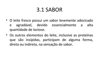 3.1 SABOR
• O leite fresco possui um sabor levemente adocicado
  e agradável, devido essencialmente a alta
  quantidade de lactose.
• Os outros elementos do leite, inclusive as proteínas
  que são insípidas, participam de alguma forma,
  direta ou indireta, na sensação de sabor.
 