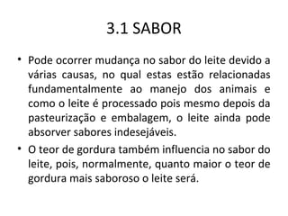 3.1 SABOR
• Pode ocorrer mudança no sabor do leite devido a
  várias causas, no qual estas estão relacionadas
  fundamentalmente ao manejo dos animais e
  como o leite é processado pois mesmo depois da
  pasteurização e embalagem, o leite ainda pode
  absorver sabores indesejáveis.
• O teor de gordura também influencia no sabor do
  leite, pois, normalmente, quanto maior o teor de
  gordura mais saboroso o leite será.
 