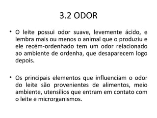 3.2 ODOR
• O leite possui odor suave, levemente ácido, e
  lembra mais ou menos o animal que o produziu e
  ele recém-ordenhado tem um odor relacionado
  ao ambiente de ordenha, que desaparecem logo
  depois.

• Os principais elementos que influenciam o odor
  do leite são provenientes de alimentos, meio
  ambiente, utensílios que entram em contato com
  o leite e microrganismos.
 
