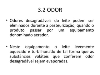 3.2 ODOR
• Odores desagradáveis do leite podem ser
  eliminados durante a pasteurização, quando o
  produto passar por um equipamento
  denominado aerador.

• Neste equipamento o leite levemente
  aquecido é turbilhonado de tal forma que as
  substâncias voláteis que conferem odor
  desagradável sejam evaporadas.
 