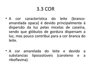 3.3 COR
• A cor característica do leite (branco-
  amarelada opaca) é devido principalmente à
  dispersão da luz pelas micelas de caseína,
  sendo que glóbulos de gordura dispersam a
  luz, mas pouco contribui para a cor branca do
  leite.

• A cor amarelada do leite e devido a
  substancias lipossolúveis (caroteno e a
  riboflavina).
 
