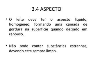 3.4 ASPECTO
• O leite deve ter o aspecto liquido,
  homogêneo, formando uma camada de
  gordura na superfície quando deixado em
  repouso.

• Não pode conter substâncias estranhas,
  devendo esta sempre limpo.
 