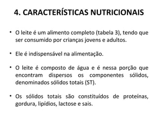 4. CARACTERÍSTICAS NUTRICIONAIS

• O leite é um alimento completo (tabela 3), tendo que
  ser consumido por crianças jovens e adultos.

• Ele é indispensável na alimentação.

• O leite é composto de água e é nessa porção que
  encontram dispersos os componentes sólidos,
  denominados sólidos totais (ST).

• Os sólidos totais são constituídos de proteínas,
  gordura, lipídios, lactose e sais.
 