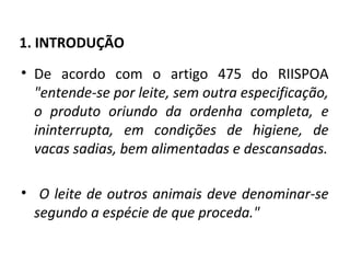 1. INTRODUÇÃO
• De acordo com o artigo 475 do RIISPOA
  "entende-se por leite, sem outra especificação,
  o produto oriundo da ordenha completa, e
  ininterrupta, em condições de higiene, de
  vacas sadias, bem alimentadas e descansadas.

• O leite de outros animais deve denominar-se
  segundo a espécie de que proceda."
 