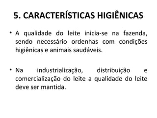 5. CARACTERÍSTICAS HIGIÊNICAS
• A qualidade do leite inicia-se na fazenda,
  sendo necessário ordenhas com condições
  higiênicas e animais saudáveis.

• Na     industrialização,    distribuição    e
  comercialização do leite a qualidade do leite
  deve ser mantida.
 